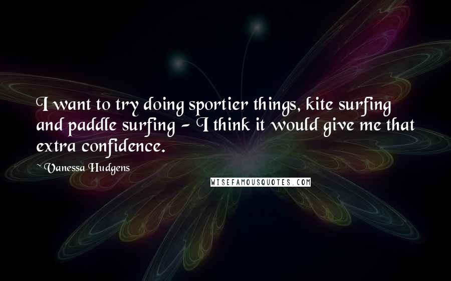 Vanessa Hudgens Quotes: I want to try doing sportier things, kite surfing and paddle surfing - I think it would give me that extra confidence.