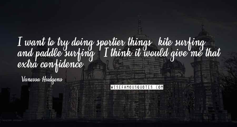 Vanessa Hudgens Quotes: I want to try doing sportier things, kite surfing and paddle surfing - I think it would give me that extra confidence.