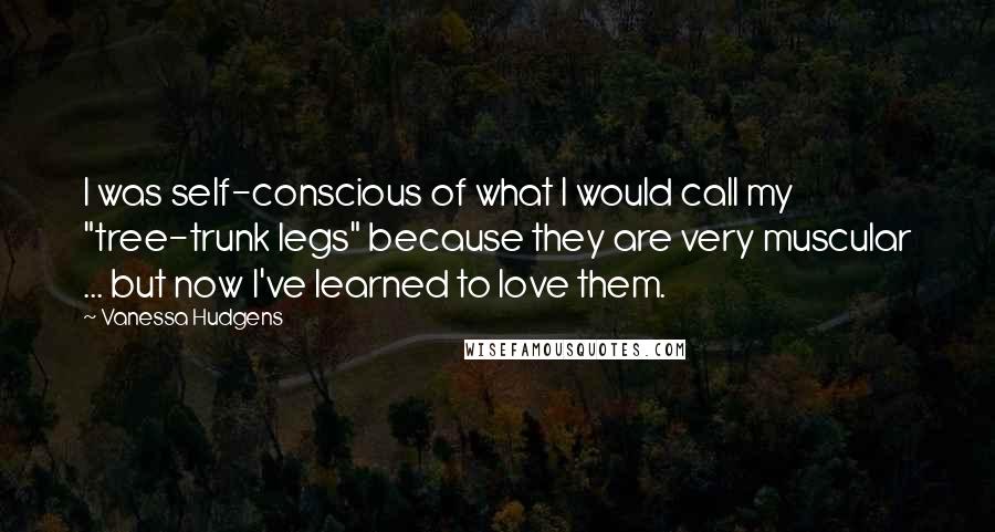 Vanessa Hudgens Quotes: I was self-conscious of what I would call my "tree-trunk legs" because they are very muscular ... but now I've learned to love them.