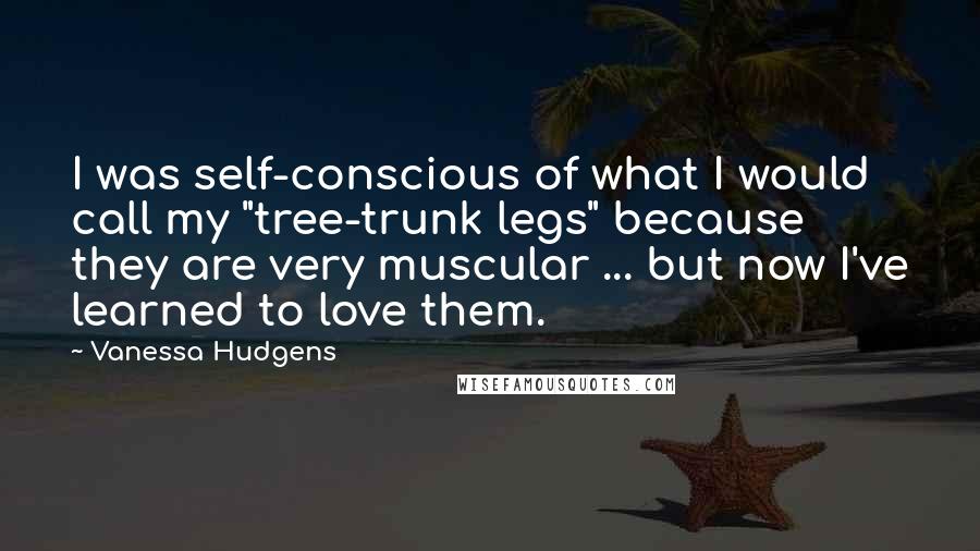 Vanessa Hudgens Quotes: I was self-conscious of what I would call my "tree-trunk legs" because they are very muscular ... but now I've learned to love them.