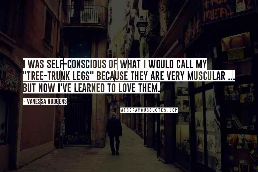 Vanessa Hudgens Quotes: I was self-conscious of what I would call my "tree-trunk legs" because they are very muscular ... but now I've learned to love them.
