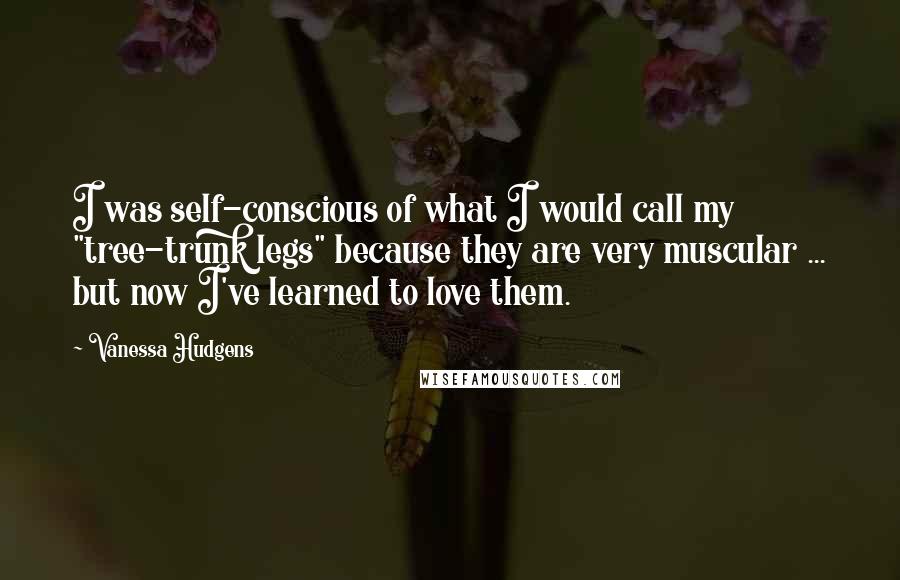 Vanessa Hudgens Quotes: I was self-conscious of what I would call my "tree-trunk legs" because they are very muscular ... but now I've learned to love them.