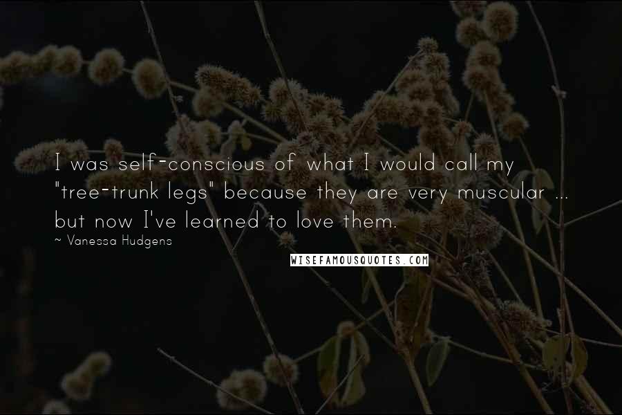 Vanessa Hudgens Quotes: I was self-conscious of what I would call my "tree-trunk legs" because they are very muscular ... but now I've learned to love them.