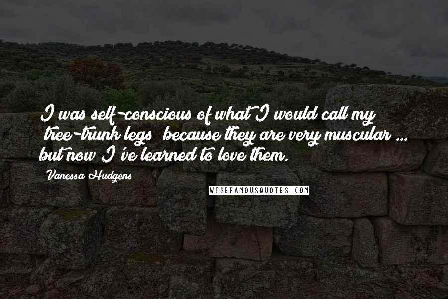 Vanessa Hudgens Quotes: I was self-conscious of what I would call my "tree-trunk legs" because they are very muscular ... but now I've learned to love them.