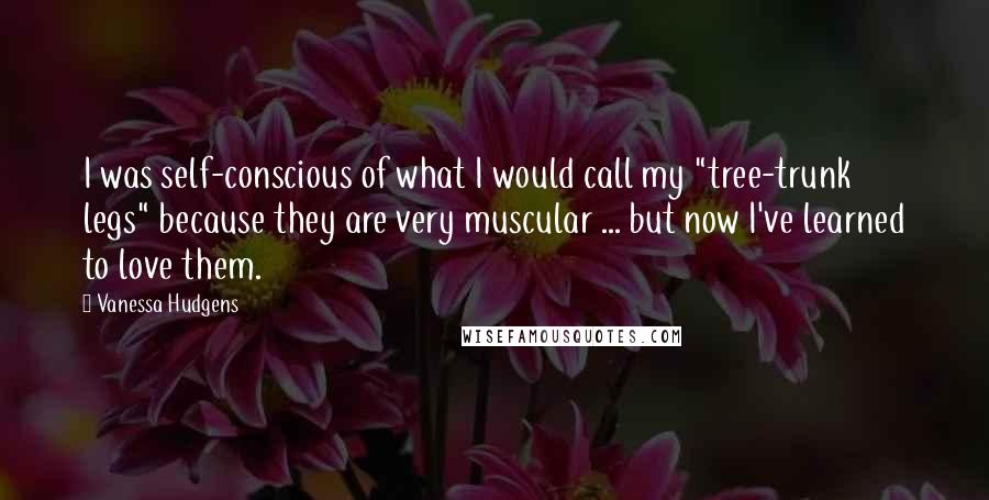 Vanessa Hudgens Quotes: I was self-conscious of what I would call my "tree-trunk legs" because they are very muscular ... but now I've learned to love them.