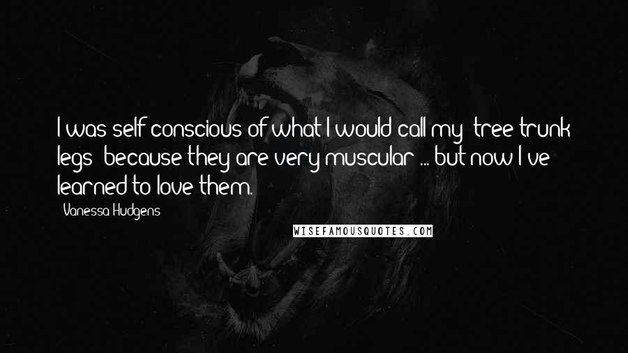 Vanessa Hudgens Quotes: I was self-conscious of what I would call my "tree-trunk legs" because they are very muscular ... but now I've learned to love them.