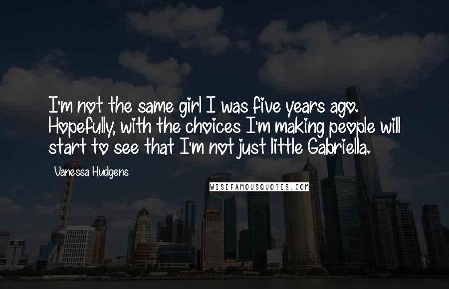 Vanessa Hudgens Quotes: I'm not the same girl I was five years ago. Hopefully, with the choices I'm making people will start to see that I'm not just little Gabriella.