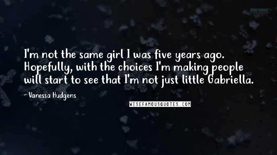 Vanessa Hudgens Quotes: I'm not the same girl I was five years ago. Hopefully, with the choices I'm making people will start to see that I'm not just little Gabriella.