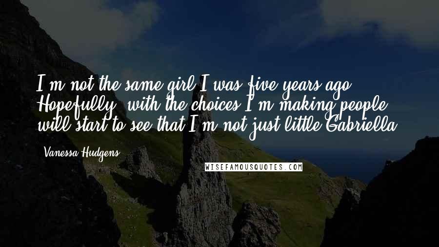 Vanessa Hudgens Quotes: I'm not the same girl I was five years ago. Hopefully, with the choices I'm making people will start to see that I'm not just little Gabriella.