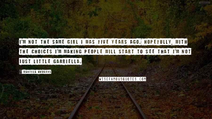 Vanessa Hudgens Quotes: I'm not the same girl I was five years ago. Hopefully, with the choices I'm making people will start to see that I'm not just little Gabriella.