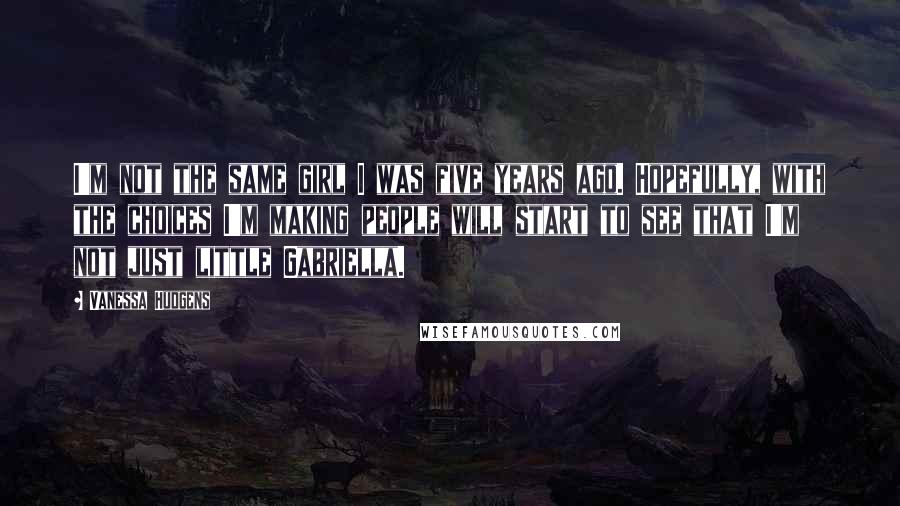 Vanessa Hudgens Quotes: I'm not the same girl I was five years ago. Hopefully, with the choices I'm making people will start to see that I'm not just little Gabriella.