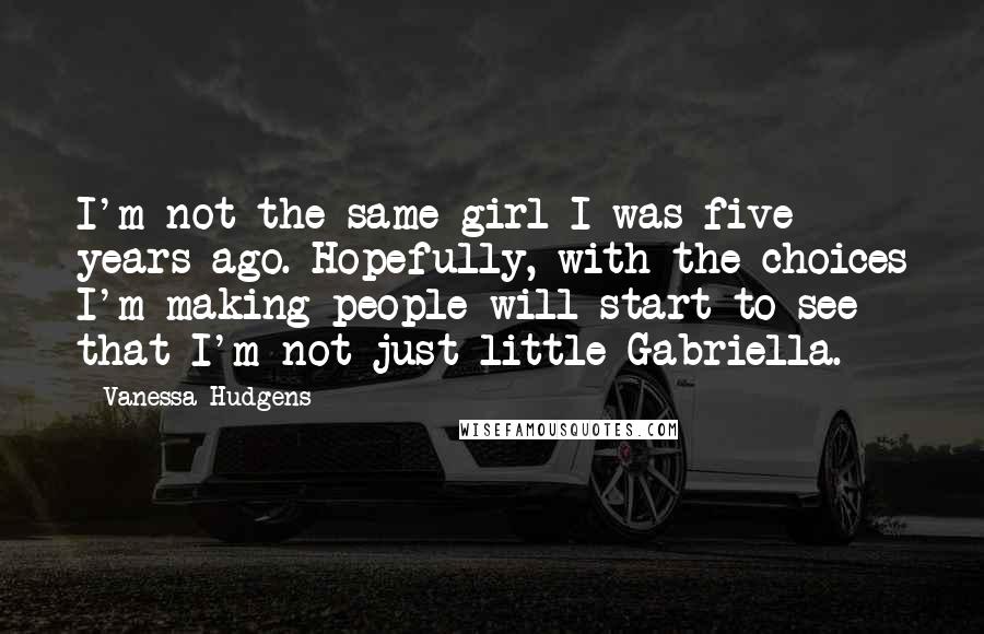 Vanessa Hudgens Quotes: I'm not the same girl I was five years ago. Hopefully, with the choices I'm making people will start to see that I'm not just little Gabriella.