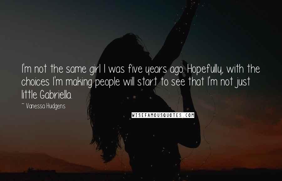 Vanessa Hudgens Quotes: I'm not the same girl I was five years ago. Hopefully, with the choices I'm making people will start to see that I'm not just little Gabriella.