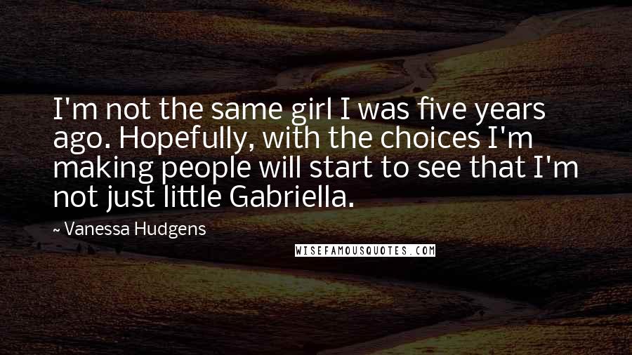 Vanessa Hudgens Quotes: I'm not the same girl I was five years ago. Hopefully, with the choices I'm making people will start to see that I'm not just little Gabriella.