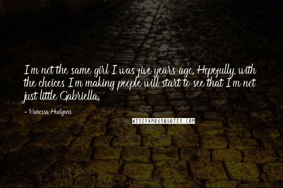 Vanessa Hudgens Quotes: I'm not the same girl I was five years ago. Hopefully, with the choices I'm making people will start to see that I'm not just little Gabriella.