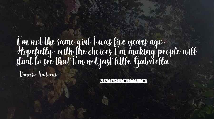 Vanessa Hudgens Quotes: I'm not the same girl I was five years ago. Hopefully, with the choices I'm making people will start to see that I'm not just little Gabriella.