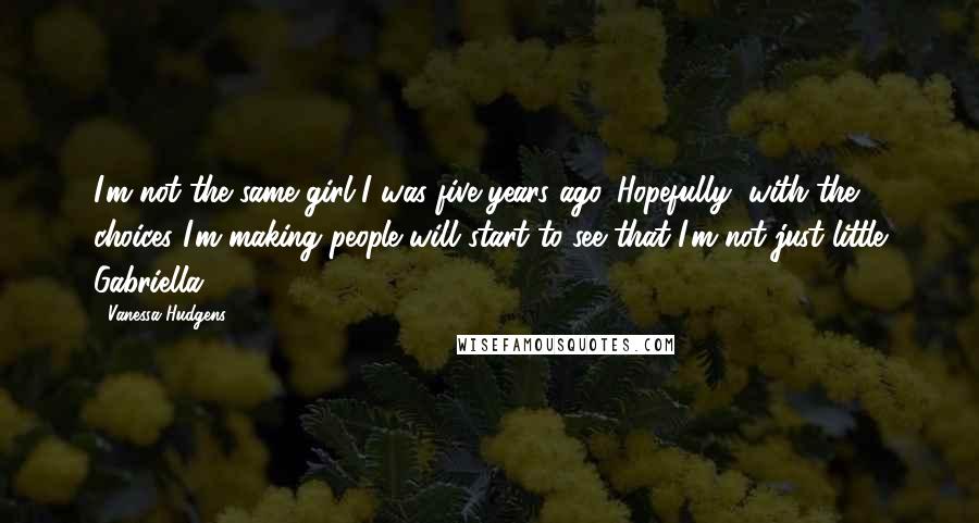 Vanessa Hudgens Quotes: I'm not the same girl I was five years ago. Hopefully, with the choices I'm making people will start to see that I'm not just little Gabriella.