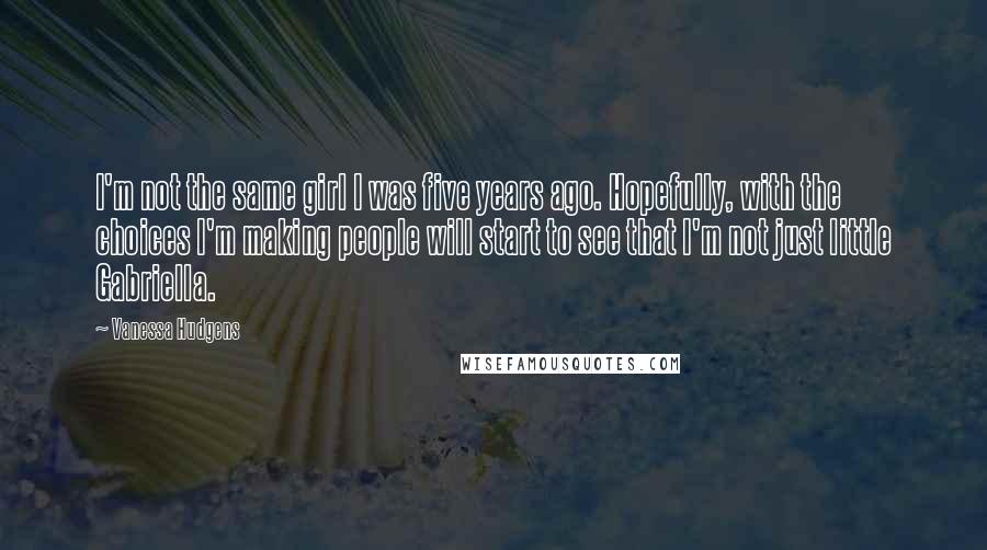 Vanessa Hudgens Quotes: I'm not the same girl I was five years ago. Hopefully, with the choices I'm making people will start to see that I'm not just little Gabriella.