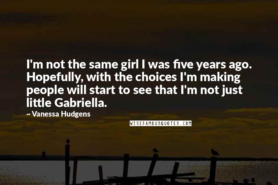 Vanessa Hudgens Quotes: I'm not the same girl I was five years ago. Hopefully, with the choices I'm making people will start to see that I'm not just little Gabriella.