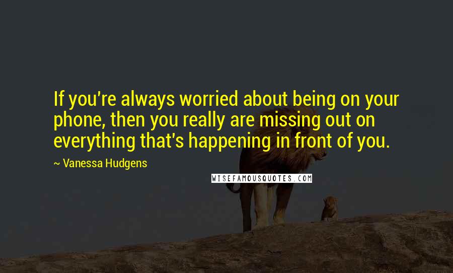 Vanessa Hudgens Quotes: If you're always worried about being on your phone, then you really are missing out on everything that's happening in front of you.