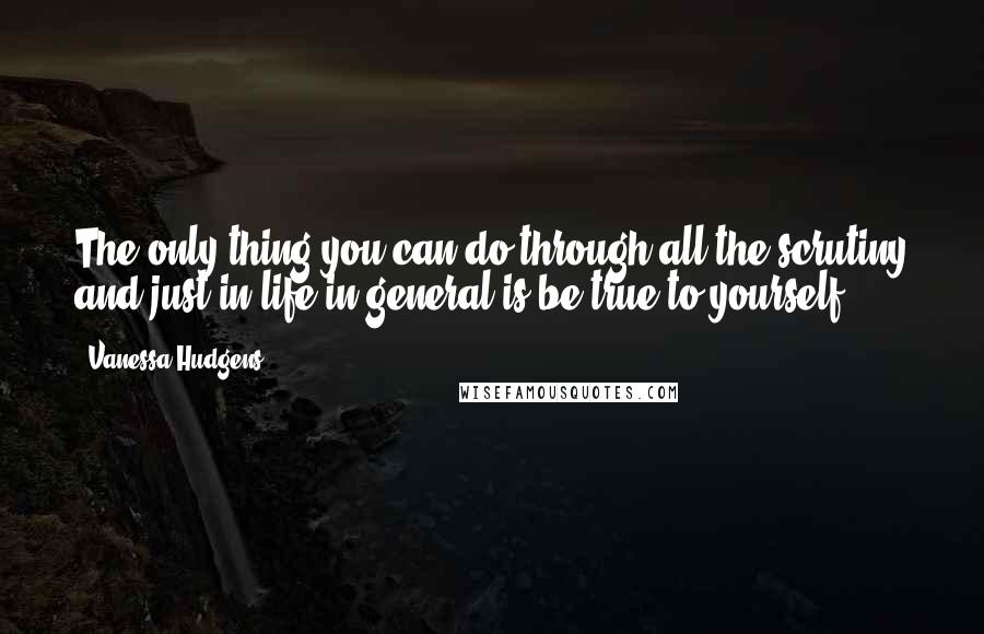 Vanessa Hudgens Quotes: The only thing you can do through all the scrutiny and just in life in general is be true to yourself.