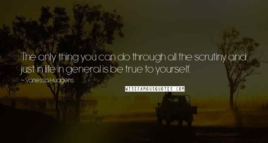 Vanessa Hudgens Quotes: The only thing you can do through all the scrutiny and just in life in general is be true to yourself.