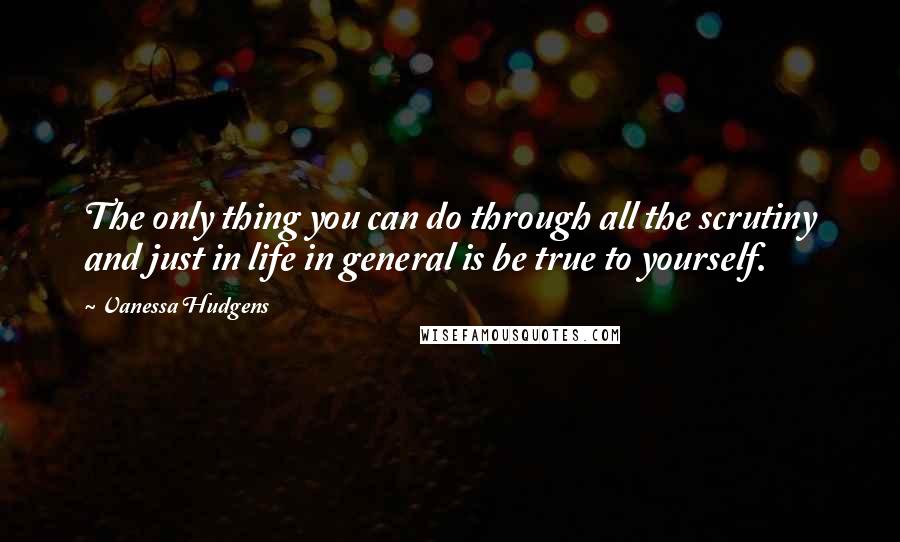 Vanessa Hudgens Quotes: The only thing you can do through all the scrutiny and just in life in general is be true to yourself.