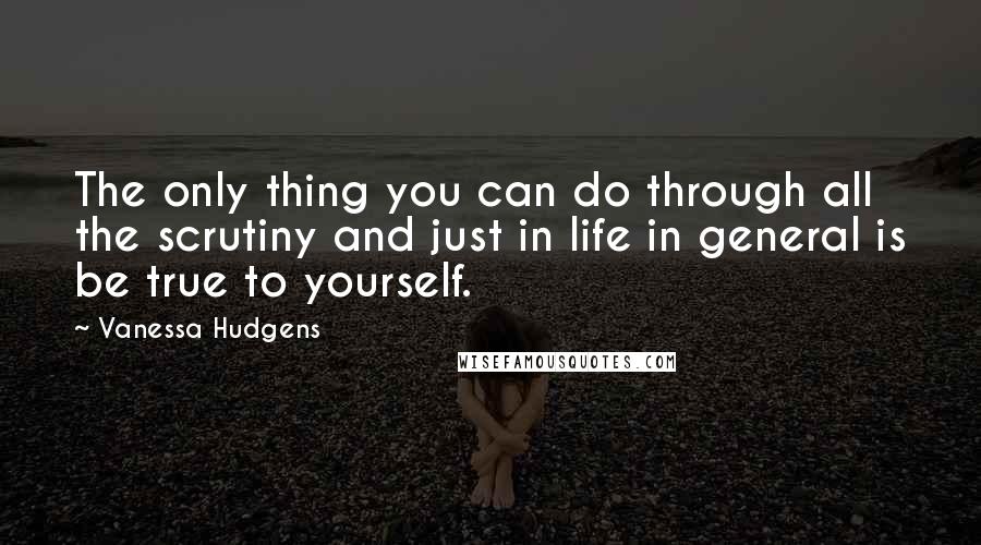 Vanessa Hudgens Quotes: The only thing you can do through all the scrutiny and just in life in general is be true to yourself.