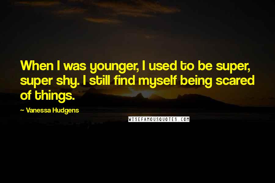 Vanessa Hudgens Quotes: When I was younger, I used to be super, super shy. I still find myself being scared of things.