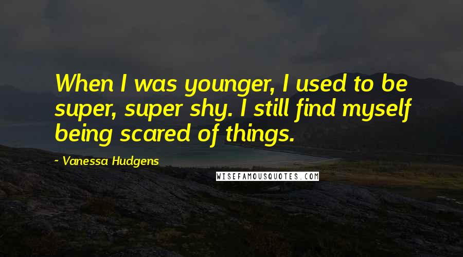 Vanessa Hudgens Quotes: When I was younger, I used to be super, super shy. I still find myself being scared of things.
