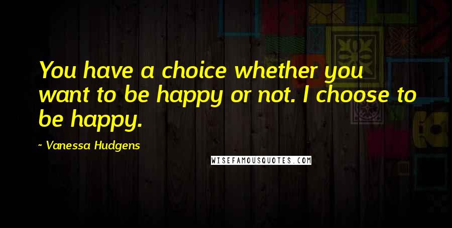 Vanessa Hudgens Quotes: You have a choice whether you want to be happy or not. I choose to be happy.