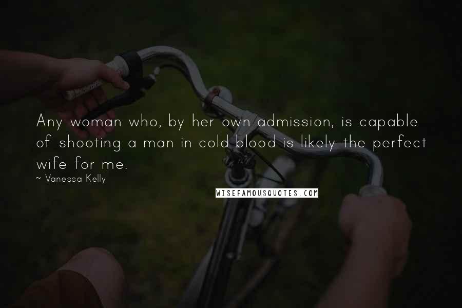Vanessa Kelly Quotes: Any woman who, by her own admission, is capable of shooting a man in cold blood is likely the perfect wife for me.