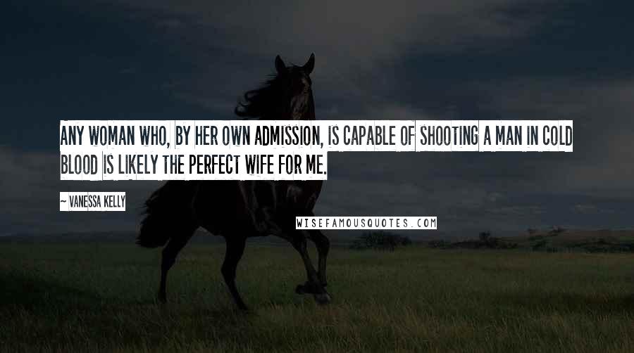 Vanessa Kelly Quotes: Any woman who, by her own admission, is capable of shooting a man in cold blood is likely the perfect wife for me.