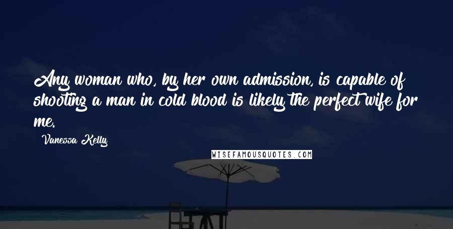 Vanessa Kelly Quotes: Any woman who, by her own admission, is capable of shooting a man in cold blood is likely the perfect wife for me.