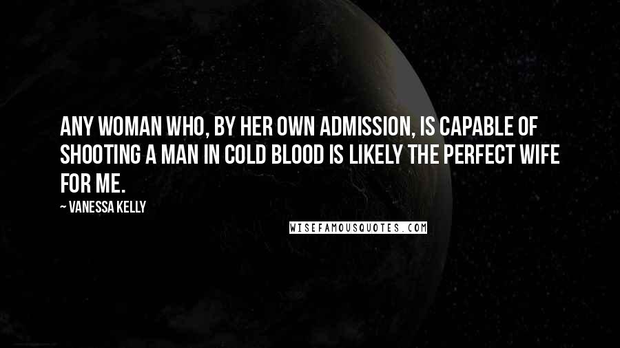 Vanessa Kelly Quotes: Any woman who, by her own admission, is capable of shooting a man in cold blood is likely the perfect wife for me.