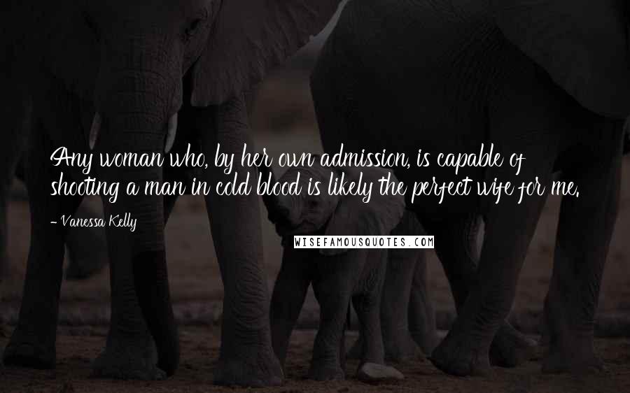 Vanessa Kelly Quotes: Any woman who, by her own admission, is capable of shooting a man in cold blood is likely the perfect wife for me.