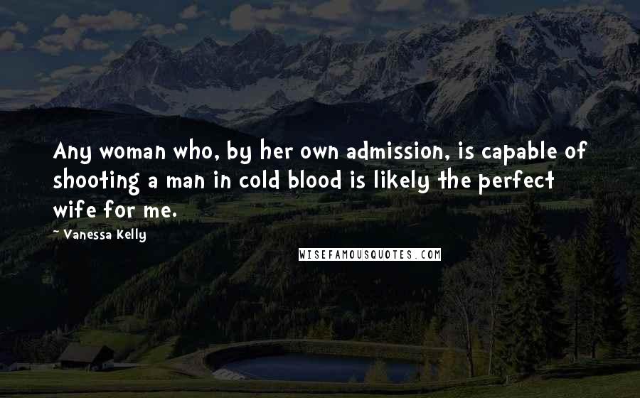 Vanessa Kelly Quotes: Any woman who, by her own admission, is capable of shooting a man in cold blood is likely the perfect wife for me.
