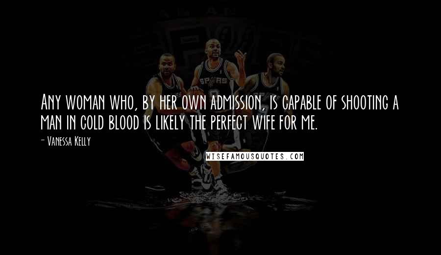 Vanessa Kelly Quotes: Any woman who, by her own admission, is capable of shooting a man in cold blood is likely the perfect wife for me.