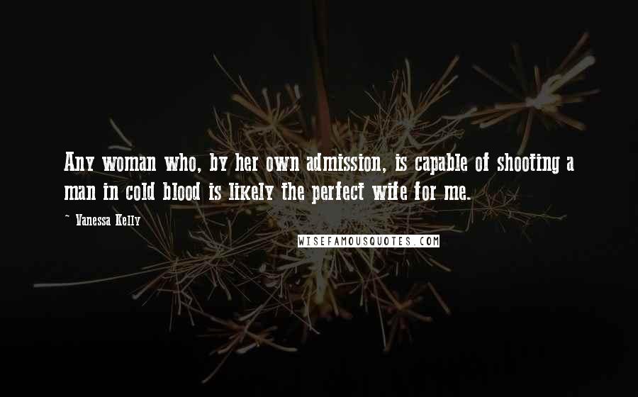 Vanessa Kelly Quotes: Any woman who, by her own admission, is capable of shooting a man in cold blood is likely the perfect wife for me.