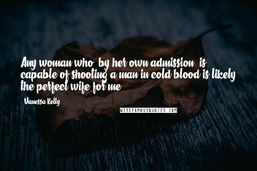 Vanessa Kelly Quotes: Any woman who, by her own admission, is capable of shooting a man in cold blood is likely the perfect wife for me.