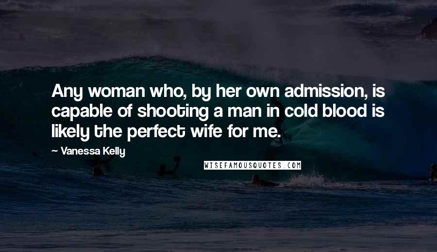 Vanessa Kelly Quotes: Any woman who, by her own admission, is capable of shooting a man in cold blood is likely the perfect wife for me.