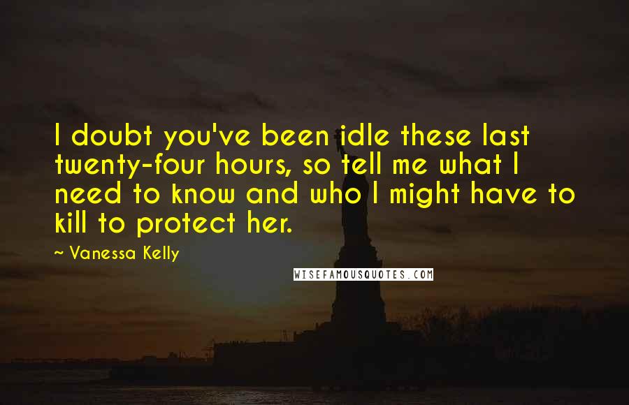 Vanessa Kelly Quotes: I doubt you've been idle these last twenty-four hours, so tell me what I need to know and who I might have to kill to protect her.