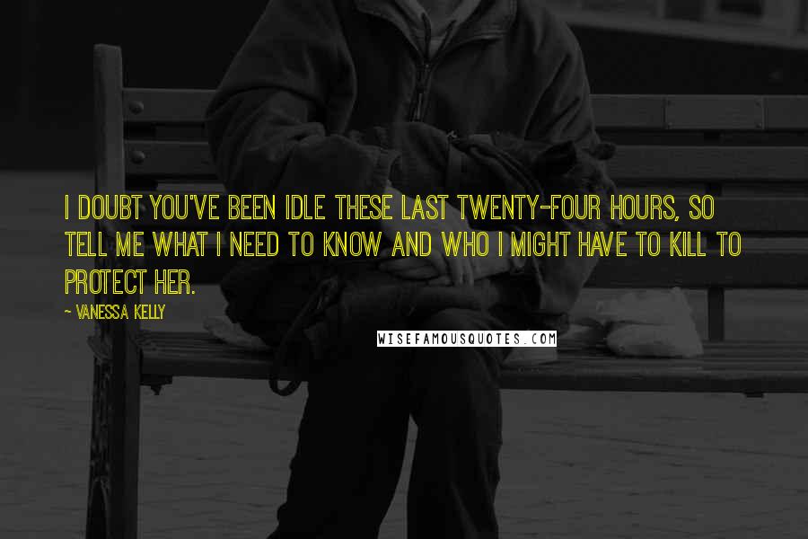 Vanessa Kelly Quotes: I doubt you've been idle these last twenty-four hours, so tell me what I need to know and who I might have to kill to protect her.