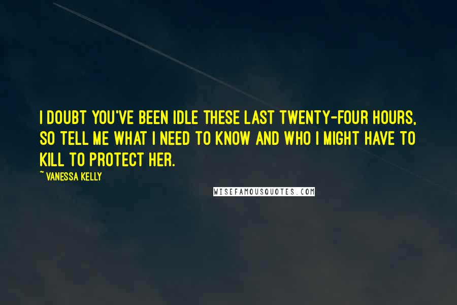 Vanessa Kelly Quotes: I doubt you've been idle these last twenty-four hours, so tell me what I need to know and who I might have to kill to protect her.