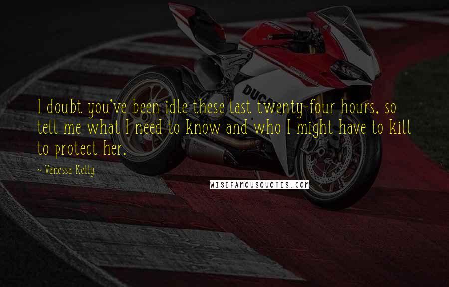 Vanessa Kelly Quotes: I doubt you've been idle these last twenty-four hours, so tell me what I need to know and who I might have to kill to protect her.