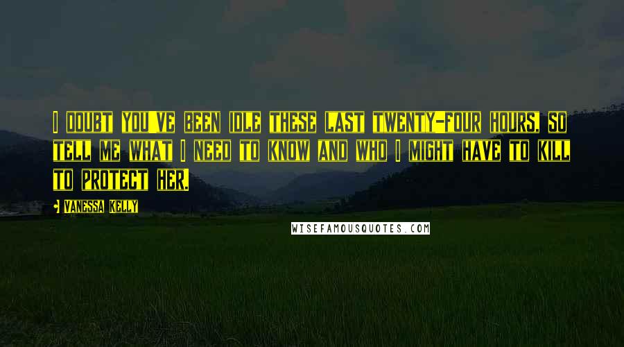 Vanessa Kelly Quotes: I doubt you've been idle these last twenty-four hours, so tell me what I need to know and who I might have to kill to protect her.