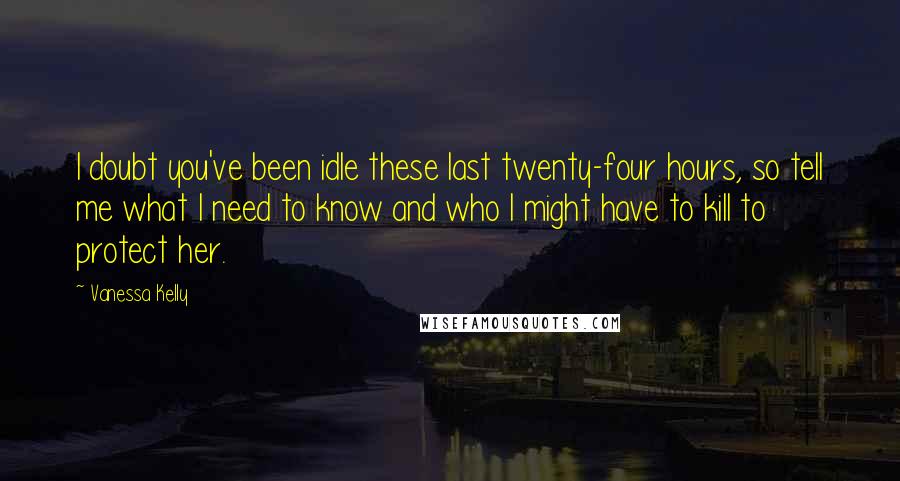 Vanessa Kelly Quotes: I doubt you've been idle these last twenty-four hours, so tell me what I need to know and who I might have to kill to protect her.