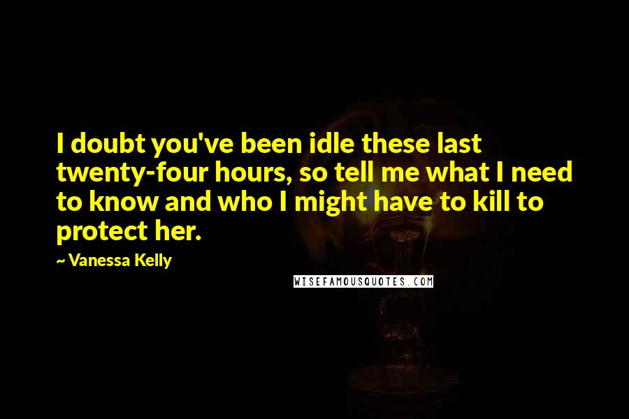 Vanessa Kelly Quotes: I doubt you've been idle these last twenty-four hours, so tell me what I need to know and who I might have to kill to protect her.