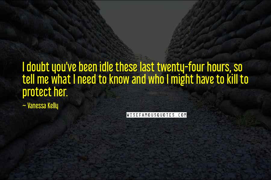 Vanessa Kelly Quotes: I doubt you've been idle these last twenty-four hours, so tell me what I need to know and who I might have to kill to protect her.