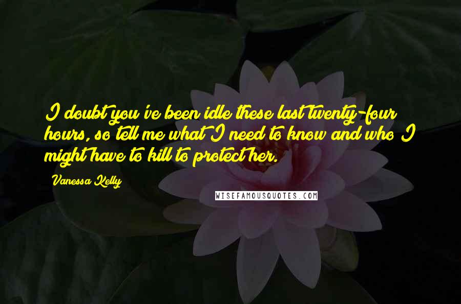 Vanessa Kelly Quotes: I doubt you've been idle these last twenty-four hours, so tell me what I need to know and who I might have to kill to protect her.